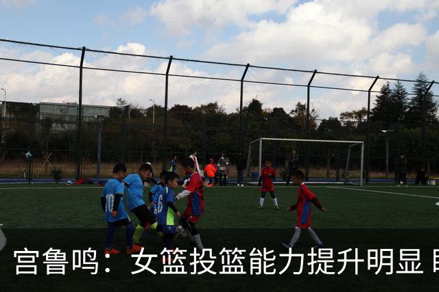 宫鲁鸣：女篮投篮能力提升明显 盼海外球员尽早归队