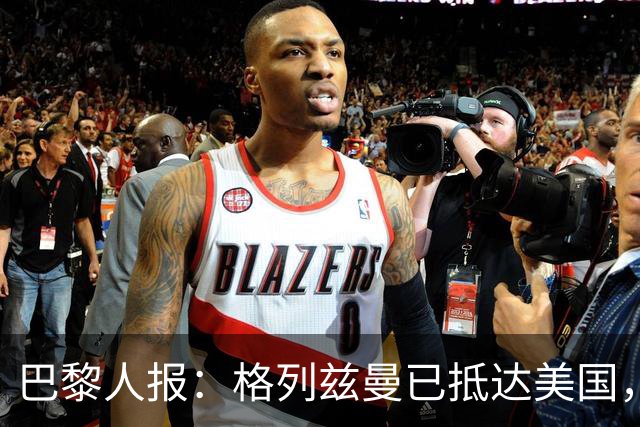 巴黎人报：格列兹曼已抵达美国，他将正式开启在奥兰多城的新征程