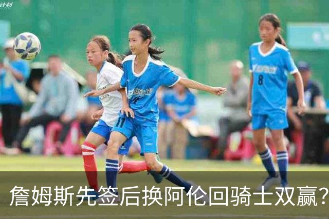 詹姆斯先签后换阿伦回骑士双赢？LBJ给骑士韧性&湖人得优质中锋